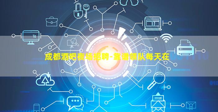 成都酒吧夜场招聘-靠谱领队每天在